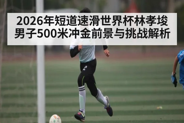 2026年短道速滑世界杯林孝埈男子500米冲金前景与挑战解析