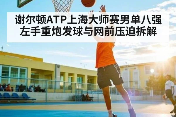 谢尔顿ATP上海大师赛男单八强左手重炮发球与网前压迫拆解