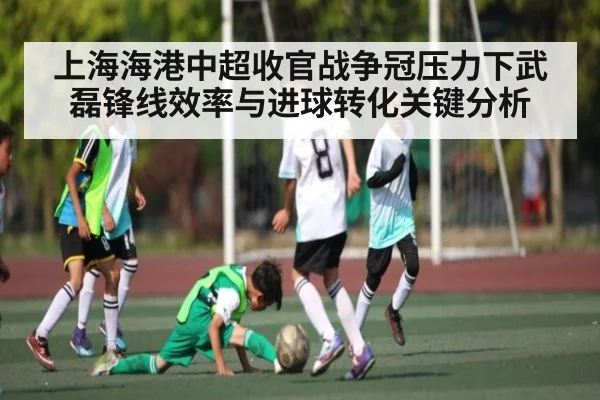 上海海港中超收官战争冠压力下武磊锋线效率与进球转化关键分析