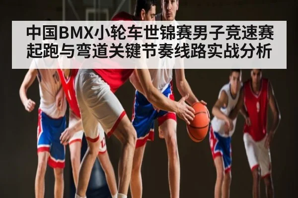 中国BMX小轮车世锦赛男子竞速赛起跑与弯道关键节奏线路实战分析